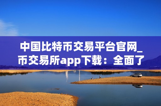 中国比特币交易平台官网_币交易所app下载：全面了解中国比特币交易平台最新动态