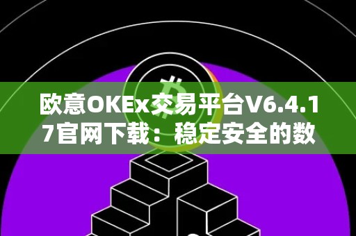欧意OKEx交易平台V6.4.17官网下载：稳定安全的数字资产交易平台