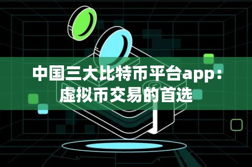 中国三大比特币平台app：虚拟币交易的首选