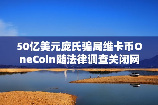 50亿美元庞氏骗局维卡币OneCoin随法律调查关闭网站