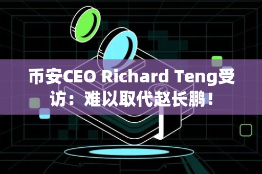 币安CEO Richard Teng受访：难以取代赵长鹏！