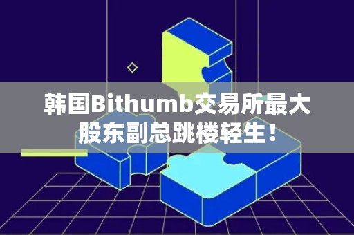 韩国Bithumb交易所最大股东副总跳楼轻生！