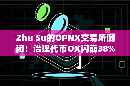 Zhu Su的OPNX交易所倒闭！治理代币OX闪崩38%