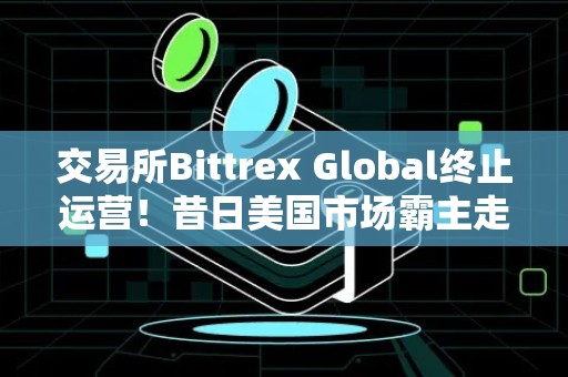 交易所Bittrex Global终止运营！昔日美国市场霸主走入历史