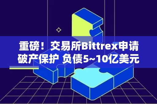 重磅！交易所Bittrex申请破产保护 负债5~10亿美元、超10万债权人