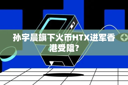 孙宇晨旗下火币HTX进军香港受阻？