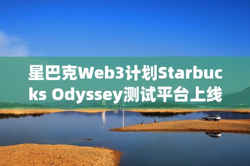 星巴克Web3计划Starbucks Odyssey测试平台上线 开放首批用户体验
